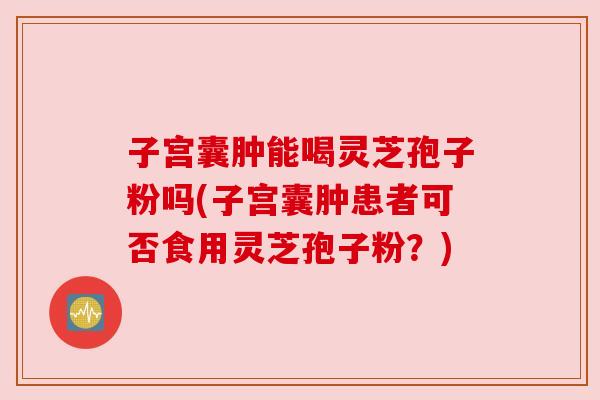 子宫囊肿能喝灵芝孢子粉吗(子宫囊肿患者可否食用灵芝孢子粉?)