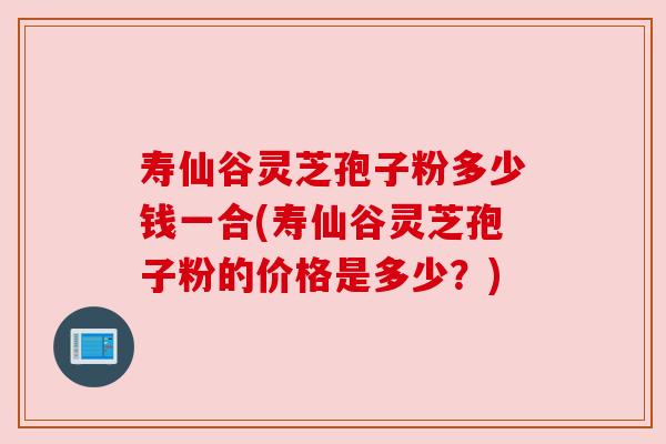 寿仙谷灵芝孢子粉多少钱一合(寿仙谷灵芝孢子粉的价格是多少?)