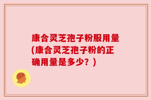 康合灵芝孢子粉服用量(康合灵芝孢子粉的正确用量是多少?)
