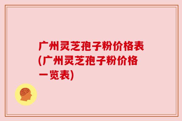 广州灵芝孢子粉价格表(广州灵芝孢子粉价格一览表)