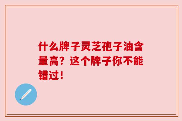 什么牌子灵芝孢子油含量高?这个牌子你不能错过!