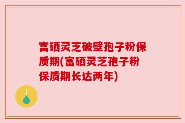 富硒灵芝破壁孢子粉保质期(富硒灵芝孢子粉保质期长达两年)