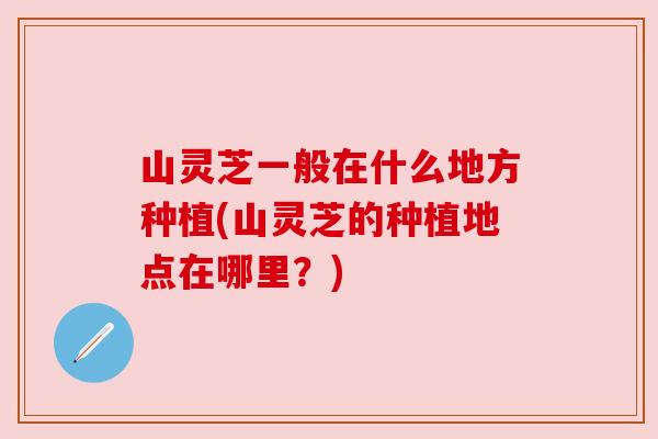 山灵芝一般在什么地方种植(山灵芝的种植地点在哪里？)