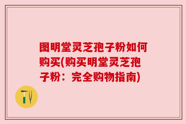 图明堂灵芝孢子粉如何购买(购买明堂灵芝孢子粉:完全购物指南)