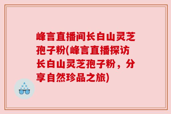 峰言直播间长白山灵芝孢子粉(峰言直播探访长白山灵芝孢子粉，分享自然珍品之旅)