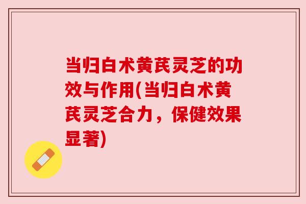 当归白术黄芪灵芝的功效与作用(当归白术黄芪灵芝合力,保健效果显著)