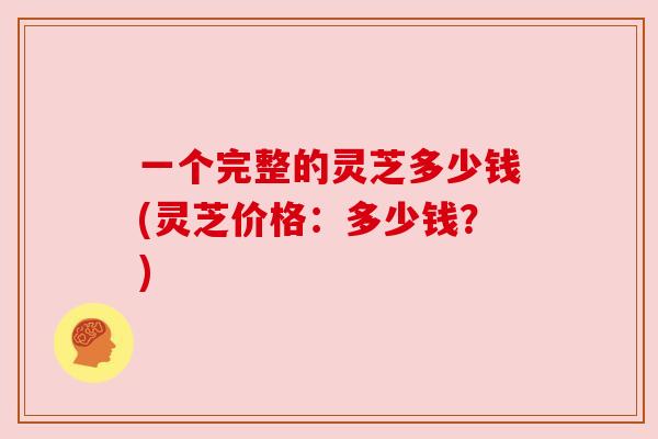 一个完整的灵芝多少钱(灵芝价格：多少钱？)