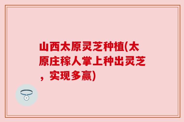 山西太原灵芝种植(太原庄稼人掌上种出灵芝，实现多赢)
