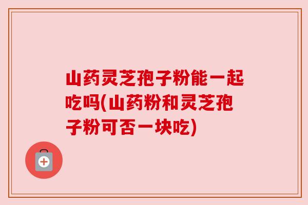 山药灵芝孢子粉能一起吃吗(山药粉和灵芝孢子粉可否一块吃)
