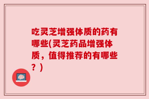 吃灵芝增强体质的药有哪些(灵芝药品增强体质，值得推荐的有哪些？)
