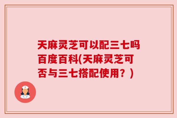 天麻灵芝可以配三七吗百度百科(天麻灵芝可否与三七搭配使用？)