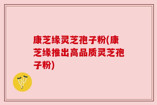 康芝缘灵芝孢子粉(康芝缘推出高品质灵芝孢子粉)