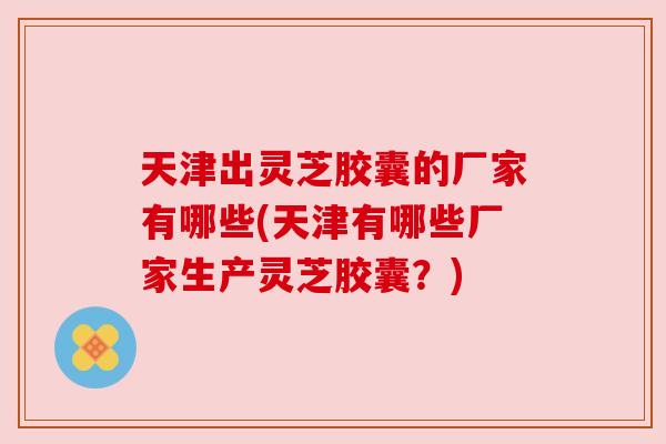 天津出灵芝胶囊的厂家有哪些(天津有哪些厂家生产灵芝胶囊?)