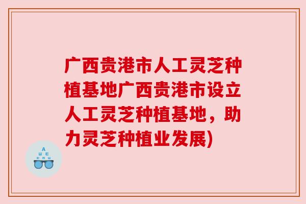 广西贵港市人工灵芝种植基地广西贵港市设立人工灵芝种植基地,助力灵芝种植业发展)