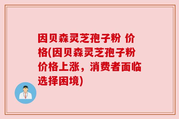 因贝森灵芝孢子粉 价格(因贝森灵芝孢子粉价格上涨,消费者面临选择困境)
