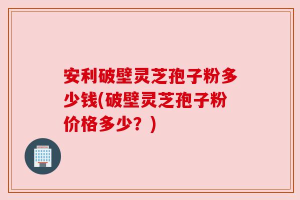 安利破壁灵芝孢子粉多少钱(破壁灵芝孢子粉价格多少?)
