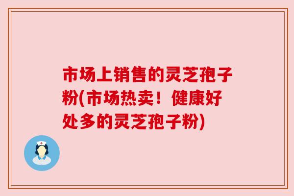 市场上销售的灵芝孢子粉(市场热卖！健康好处多的灵芝孢子粉)