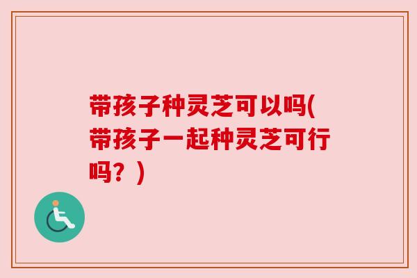 带孩子种灵芝可以吗(带孩子一起种灵芝可行吗？)