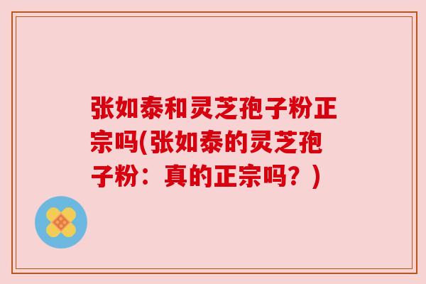 张如泰和灵芝孢子粉正宗吗(张如泰的灵芝孢子粉:真的正宗吗?)