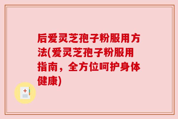 后爱灵芝孢子粉服用方法(爱灵芝孢子粉服用指南,全方位呵护身体健康)