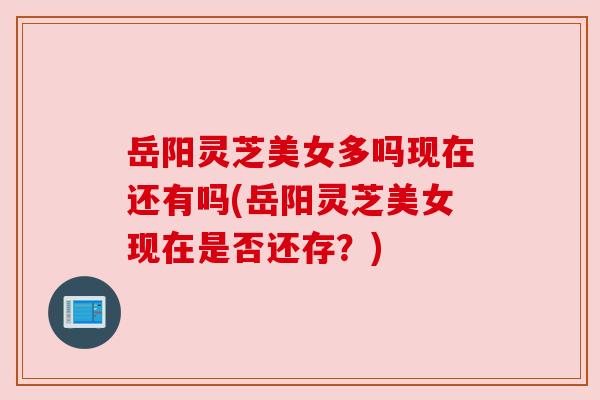 岳阳灵芝美女多吗现在还有吗(岳阳灵芝美女现在是否还存？)