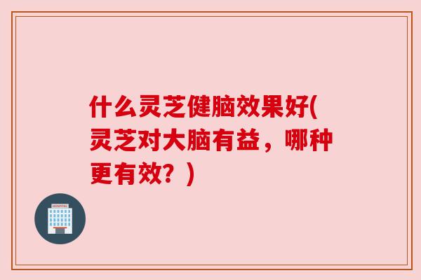 什么灵芝健脑效果好(灵芝对大脑有益,哪种更有效?)