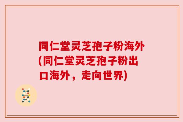 同仁堂灵芝孢子粉海外(同仁堂灵芝孢子粉出口海外,走向世界)