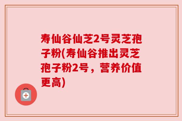 寿仙谷仙芝2号灵芝孢子粉(寿仙谷推出灵芝孢子粉2号,营养价值更高)
