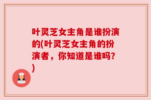 叶灵芝女主角是谁扮演的(叶灵芝女主角的扮演者,你知道是谁吗?)