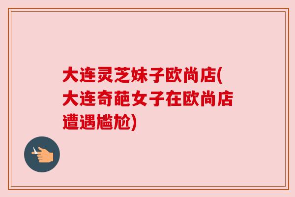 大连灵芝妹子欧尚店(大连奇葩女子在欧尚店遭遇尴尬)