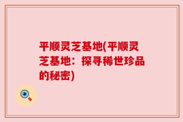 平顺灵芝基地(平顺灵芝基地：探寻稀世珍品的秘密)