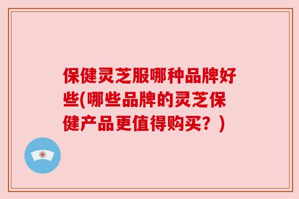 保健灵芝服哪种品牌好些(哪些品牌的灵芝保健产品更值得购买？)