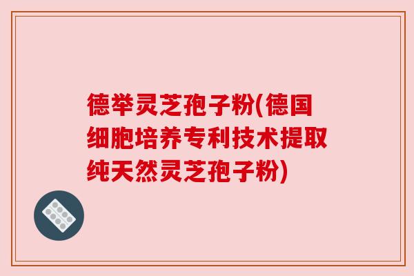 德举灵芝孢子粉(德国细胞培养专利技术提取纯天然灵芝孢子粉)