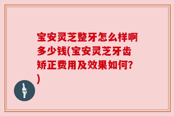 宝安灵芝整牙怎么样啊多少钱(宝安灵芝牙齿矫正费用及效果如何?)