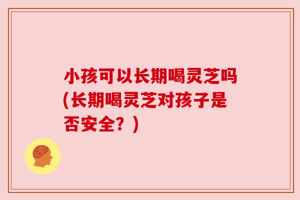 小孩可以长期喝灵芝吗(长期喝灵芝对孩子是否安全?)