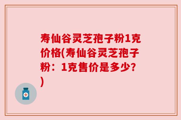 寿仙谷灵芝孢子粉1克价格(寿仙谷灵芝孢子粉：1克售价是多少？)