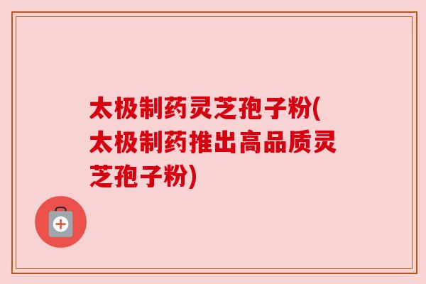太极制药灵芝孢子粉(太极制药推出高品质灵芝孢子粉)