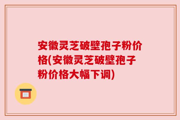 安徽灵芝破壁孢子粉价格(安徽灵芝破壁孢子粉价格大幅下调)
