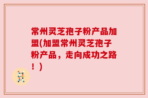 常州灵芝孢子粉产品加盟(加盟常州灵芝孢子粉产品，走向成功之路！)