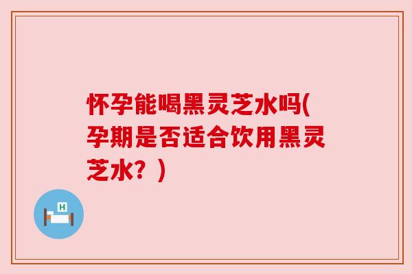 怀孕能喝黑灵芝水吗(孕期是否适合饮用黑灵芝水?)