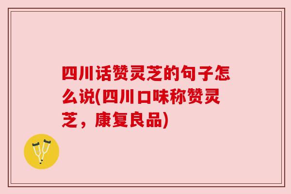 四川话赞灵芝的句子怎么说(四川口味称赞灵芝,康复良品)