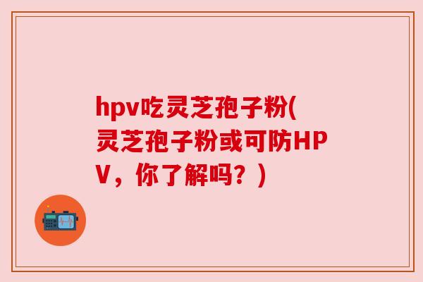 hpv吃灵芝孢子粉(灵芝孢子粉或可防HPV,你了解吗?)