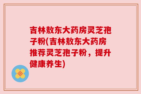 吉林敖东大药房灵芝孢子粉(吉林敖东大药房推荐灵芝孢子粉，提升健康养生)