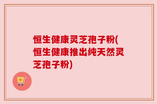 恒生健康灵芝孢子粉(恒生健康推出纯天然灵芝孢子粉)