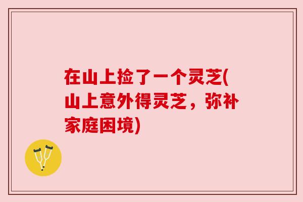 在山上捡了一个灵芝(山上意外得灵芝,弥补家庭困境)