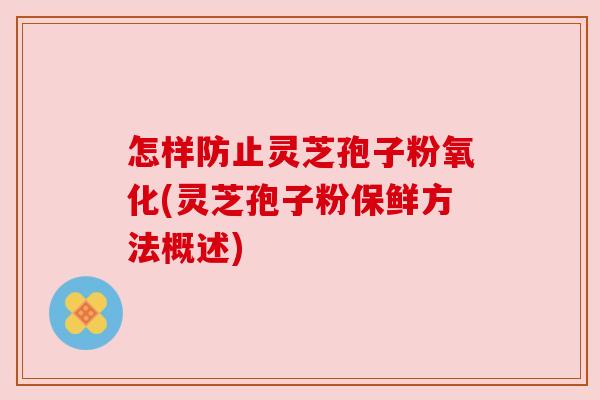 怎样防止灵芝孢子粉氧化(灵芝孢子粉保鲜方法概述)