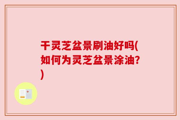 干灵芝盆景刷油好吗(如何为灵芝盆景涂油?)