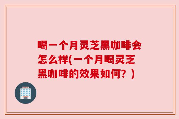 喝一个月灵芝黑咖啡会怎么样(一个月喝灵芝黑咖啡的效果如何?)