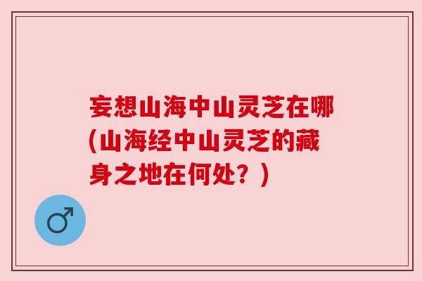妄想山海中山灵芝在哪(山海经中山灵芝的藏身之地在何处?)