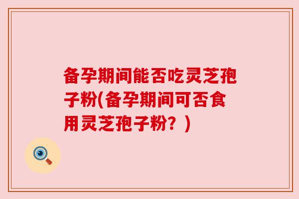 备孕期间能否吃灵芝孢子粉(备孕期间可否食用灵芝孢子粉？)